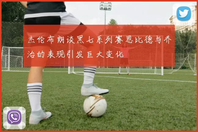 杰伦布朗谈黑七系列赛恩比德与乔治的表现引发巨大变化