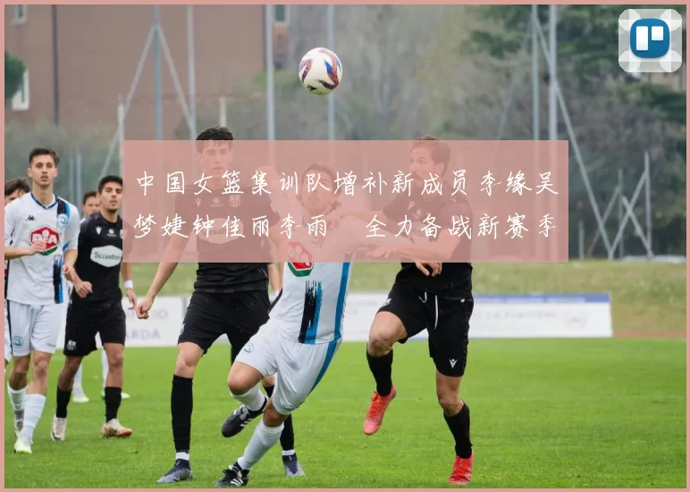 中国女篮集训队增补新成员李缘吴梦婕钟佳丽李雨汧全力备战新赛季