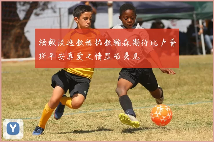 杨毅谈选教练执教瀚森期待比卢普斯平安真爱之情显而易见