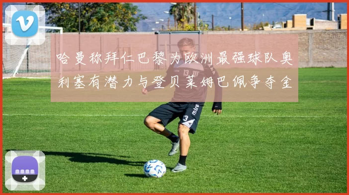 哈曼称拜仁巴黎为欧洲最强球队奥利塞有潜力与登贝莱姆巴佩争夺金球奖