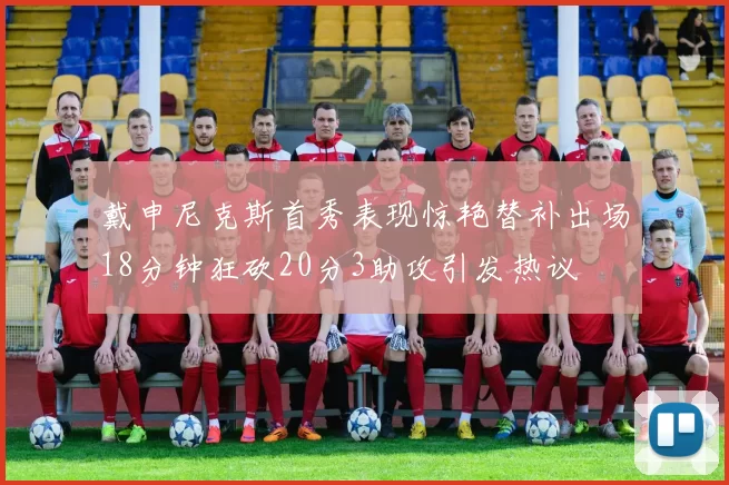 戴申尼克斯首秀表现惊艳替补出场18分钟狂砍20分3助攻引发热议