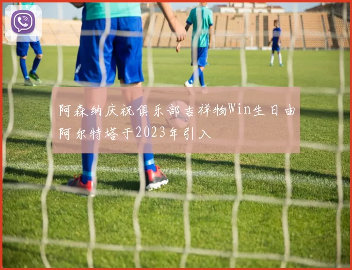 阿森纳庆祝俱乐部吉祥物Win生日由阿尔特塔于2023年引入