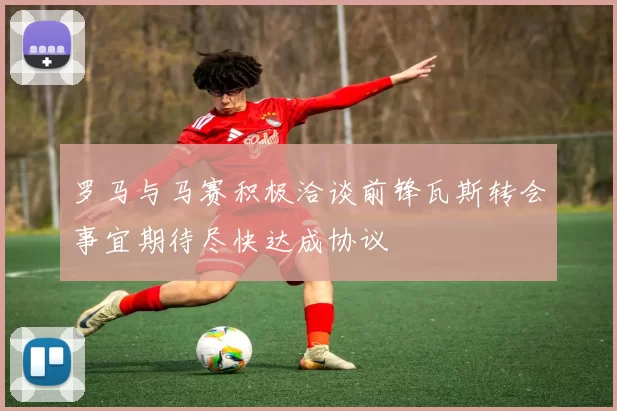 罗马与马赛积极洽谈前锋瓦斯转会事宜期待尽快达成协议