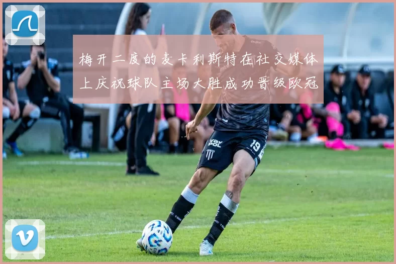 梅开二度的麦卡利斯特在社交媒体上庆祝球队主场大胜成功晋级欧冠16强