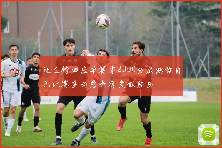 杜兰特回应单赛季2000分成就称自己比赛多老詹也有类似经历