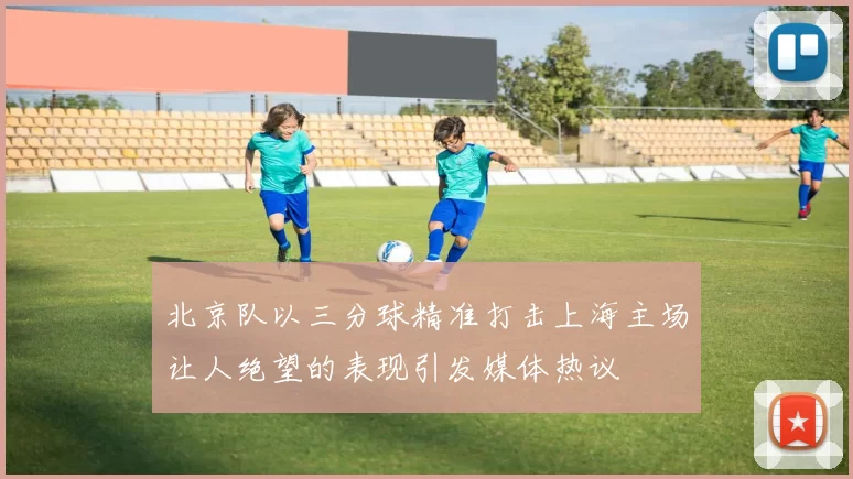 北京队以三分球精准打击上海主场让人绝望的表现引发媒体热议