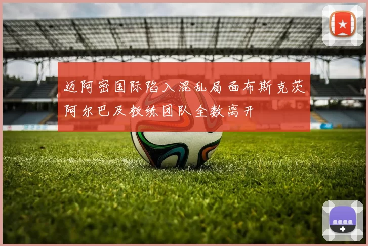 迈阿密国际陷入混乱局面布斯克茨阿尔巴及教练团队全数离开