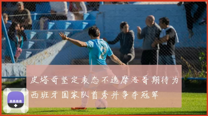 皮塔奇坚定表态不选摩洛哥期待为西班牙国家队首秀并争夺冠军