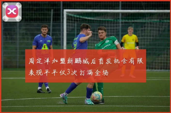 周定洋加盟新鹏城后首发机会有限表现平平仅3次打满全场