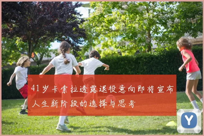 41岁卡索拉透露退役意向即将宣布人生新阶段的选择与思考