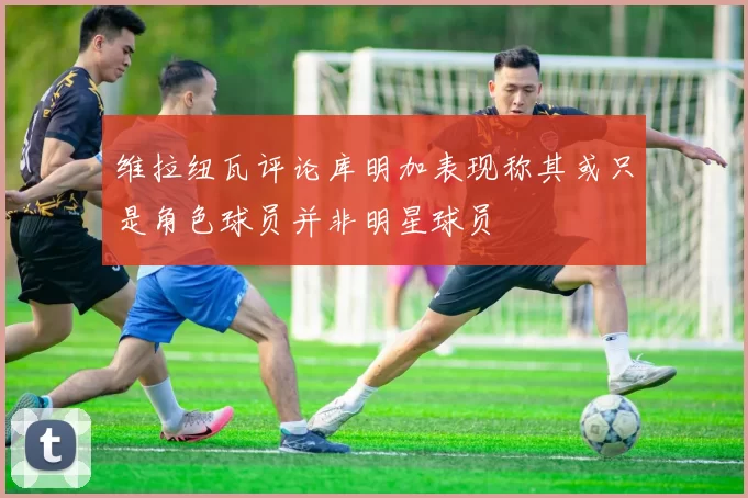 维拉纽瓦评论库明加表现称其或只是角色球员并非明星球员