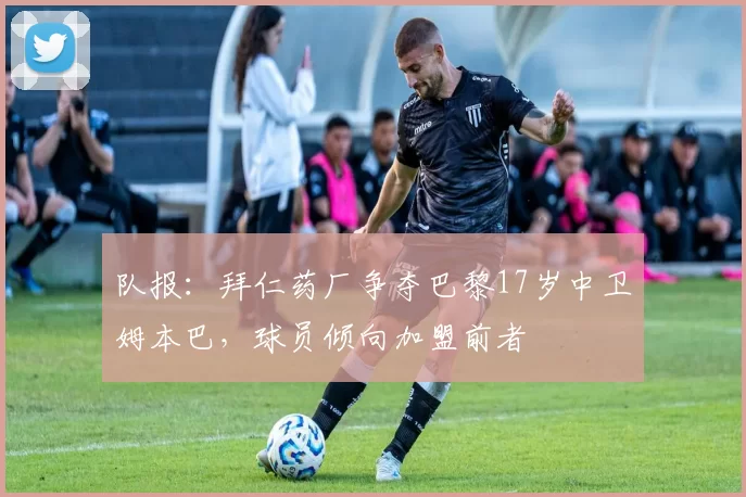 队报：拜仁药厂争夺巴黎17岁中卫姆本巴，球员倾向加盟前者