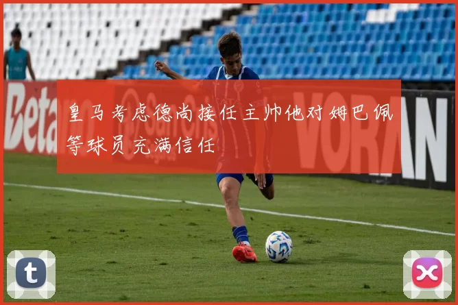 皇马考虑德尚接任主帅他对姆巴佩等球员充满信任