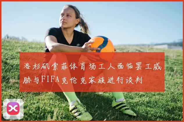 洛杉矶索菲体育场工人面临罢工威胁与FIFA克伦克家族进行谈判