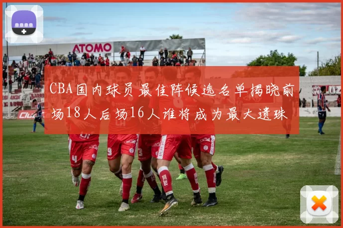 CBA国内球员最佳阵候选名单揭晓前场18人后场16人谁将成为最大遗珠