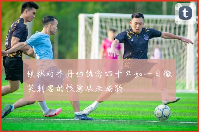 铁林对乔丹的执念四十年如一日微笑刺客的恨意从未减弱