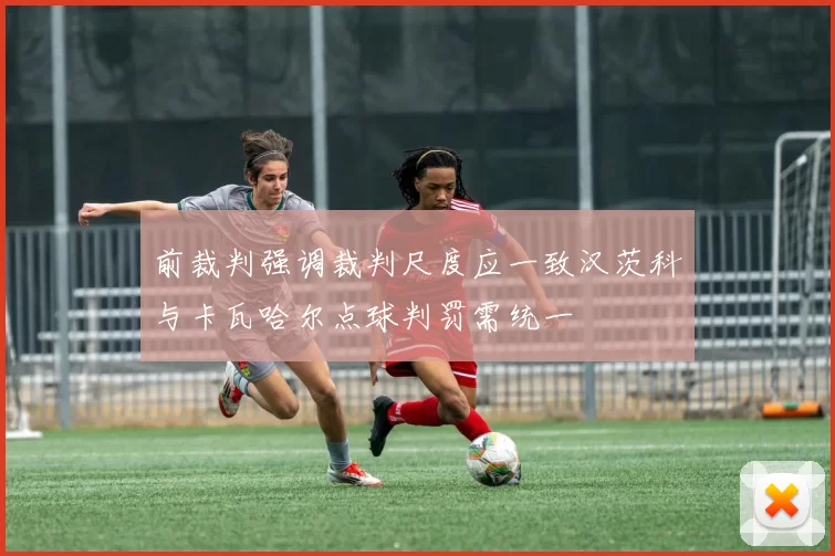 前裁判强调裁判尺度应一致汉茨科与卡瓦哈尔点球判罚需统一