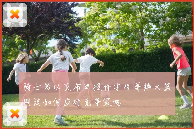 骑士若以莫布里报价字母哥热火篮网该如何应对竞争策略