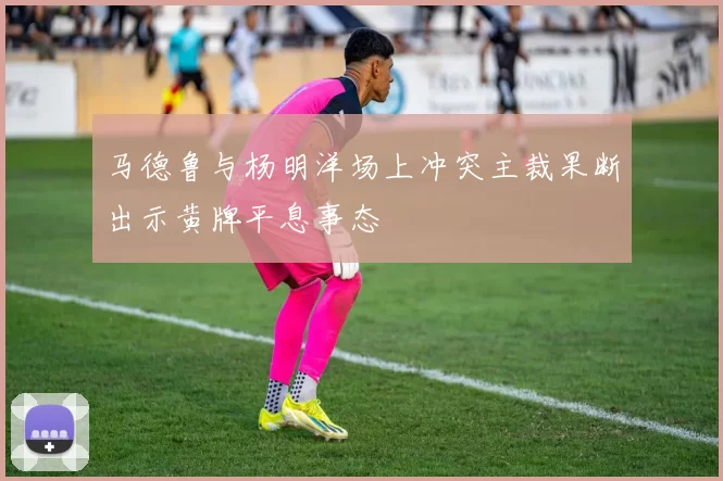 马德鲁与杨明洋场上冲突主裁果断出示黄牌平息事态
