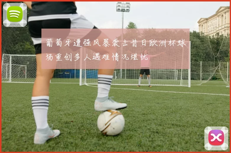 葡萄牙遭强风暴袭击昔日欧洲杯球场重创多人遇难情况堪忧