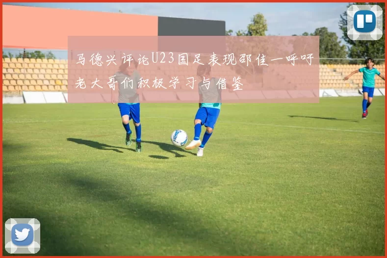 马德兴评论U23国足表现邵佳一呼吁老大哥们积极学习与借鉴