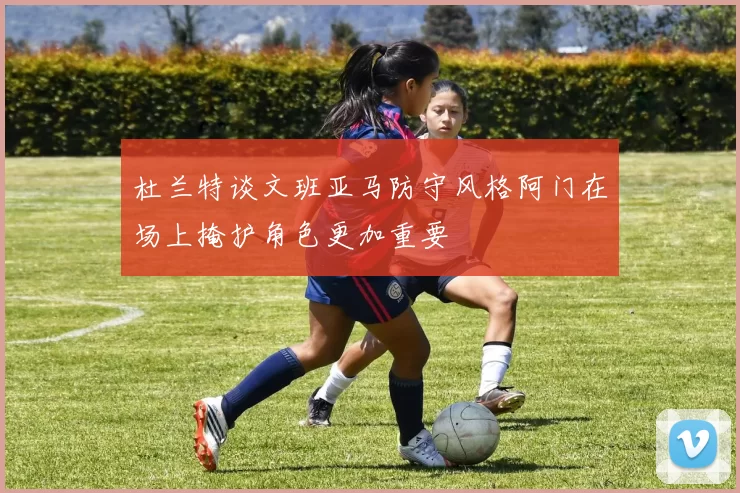 杜兰特谈文班亚马防守风格阿门在场上掩护角色更加重要